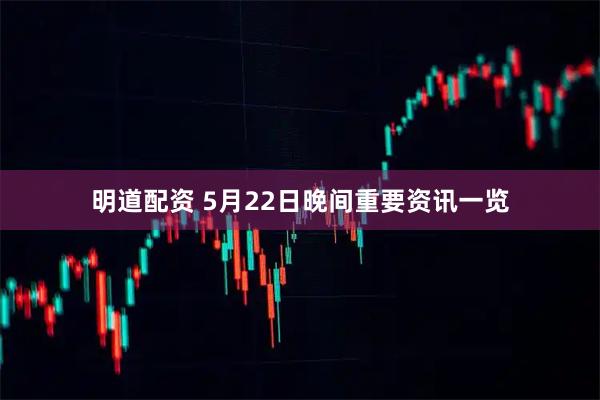 明道配资 5月22日晚间重要资讯一览