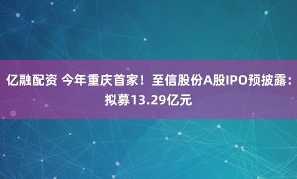 亿融配资 今年重庆首家！至信股份A股IPO预披露：拟募13.29亿元