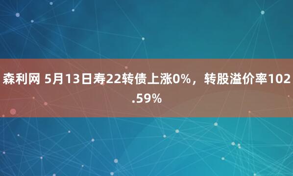 森利网 5月13日寿22转债上涨0%，转股溢价率102.59%