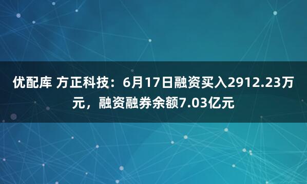 优配库 方正科技：6月17日融资买入2912.23万元，融资融券余额7.03亿元