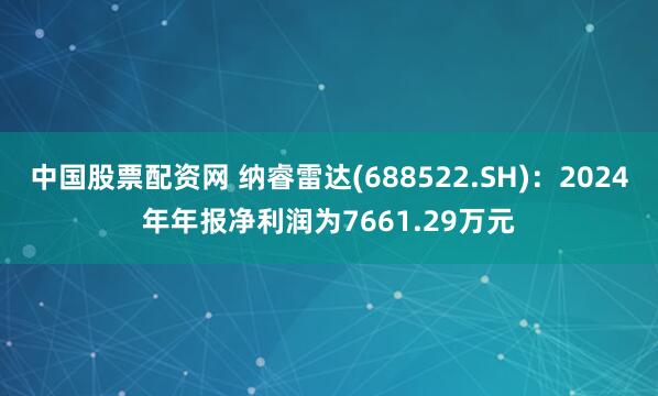 中国股票配资网 纳睿雷达(688522.SH):2024年年报净利润为7661.29万元