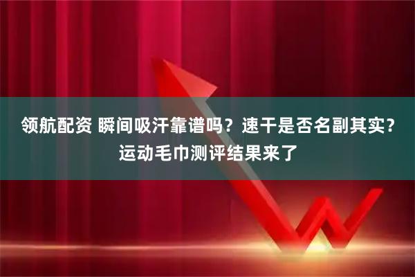 领航配资 瞬间吸汗靠谱吗?速干是否名副其实?运动毛巾测评结果来了