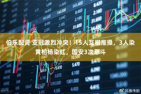 伯乐配资 亚冠激烈冲突!15人互相推搡,3人染黄柏杨染红,国安3次恶斗