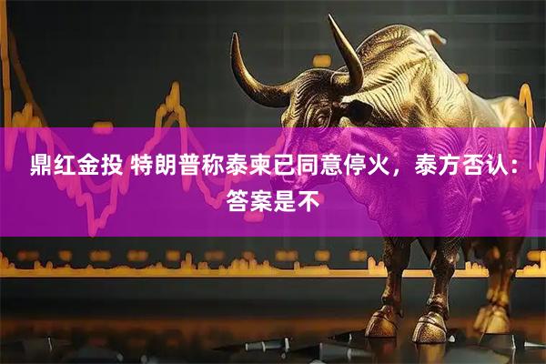 鼎红金投 特朗普称泰柬已同意停火,泰方否认:答案是不
