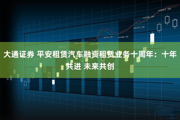 大通证券 平安租赁汽车融资租赁业务十周年:十年共进 未来共创