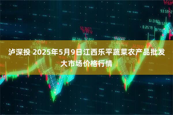 泸深投 2025年5月9日江西乐平蔬菜农产品批发大市场价格行情
