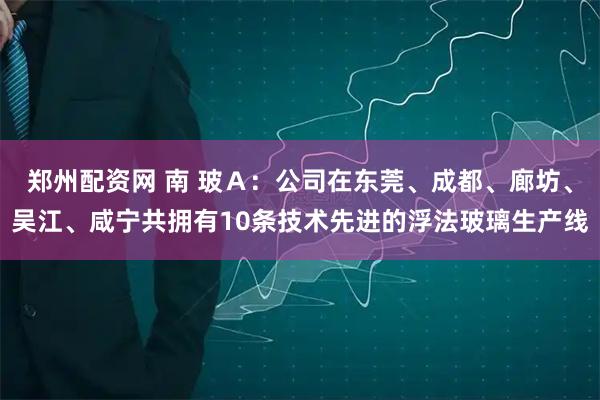郑州配资网 南 玻Ａ：公司在东莞、成都、廊坊、吴江、咸宁共拥有10条技术先进的浮法玻璃生产线