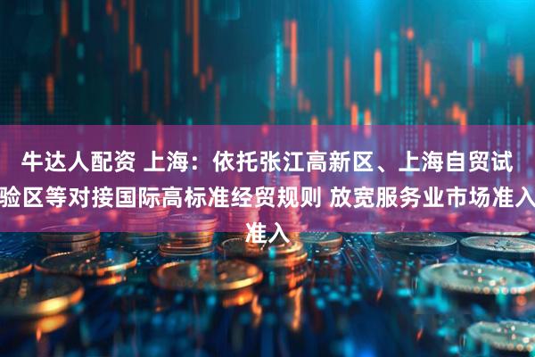 牛达人配资 上海：依托张江高新区、上海自贸试验区等对接国际高标准经贸规则 放宽服务业市场准入