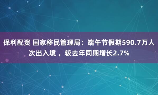 保利配资 国家移民管理局：端午节假期590.7万人次出入境 ，较去年同期增长2.7%