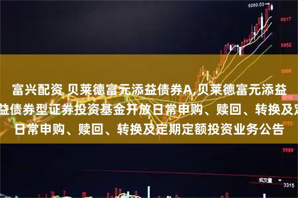 富兴配资 贝莱德富元添益债券A,贝莱德富元添益债券C: 贝莱德富元添益债券型证券投资基金开放日常申购、赎回、转换及定期定额投资业务公告