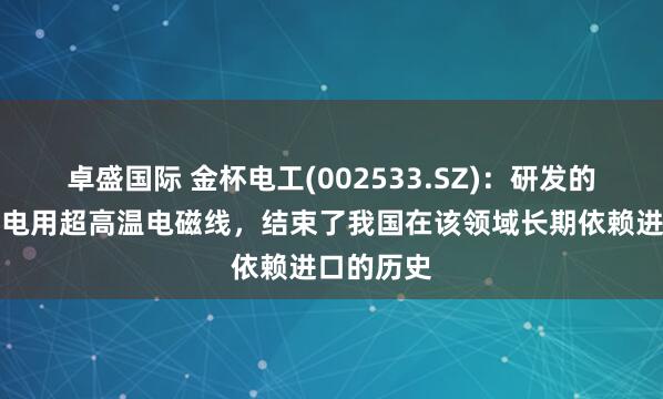 卓盛国际 金杯电工(002533.SZ)：研发的第四代核电用超高温电磁线，结束了我国在该领域长期依赖进口的历史