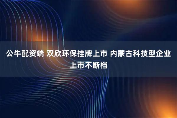 公牛配资端 双欣环保挂牌上市 内蒙古科技型企业上市不断档