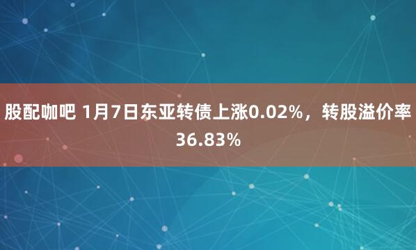 股配咖吧 1月7日东亚转债上涨0.02%，转股溢价率36.83%