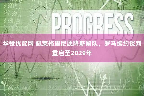华锋优配网 佩莱格里尼愿降薪留队，罗马续约谈判重启至2029年