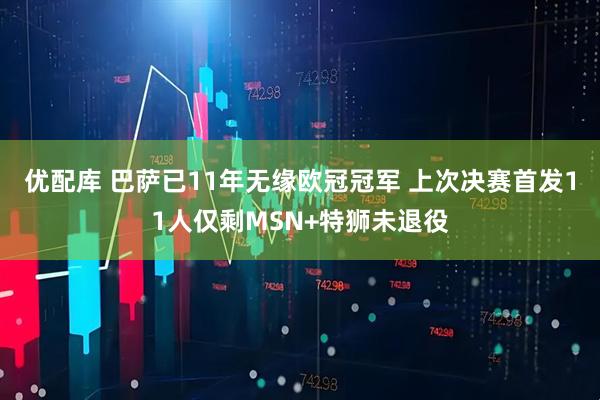 优配库 巴萨已11年无缘欧冠冠军 上次决赛首发11人仅剩MSN+特狮未退役