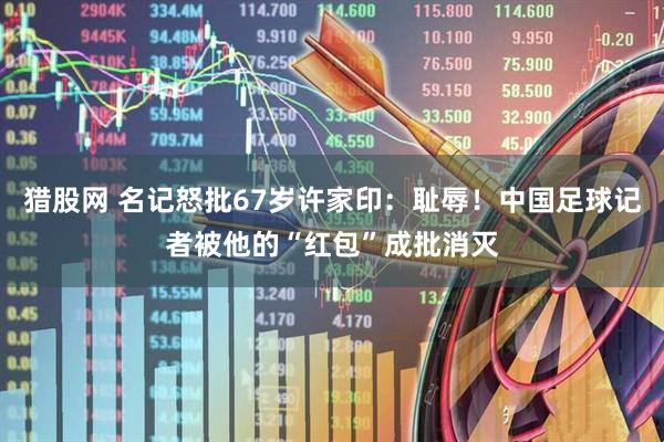 猎股网 名记怒批67岁许家印：耻辱！中国足球记者被他的“红包”成批消灭
