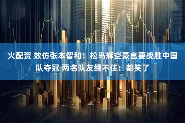 火配资 效仿张本智和！松岛辉空豪言要战胜中国队夺冠 两名队友绷不住：都笑了