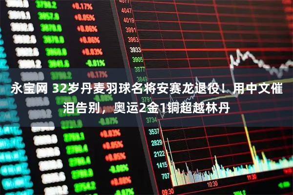 永宝网 32岁丹麦羽球名将安赛龙退役！用中文催泪告别，奥运2金1铜超越林丹