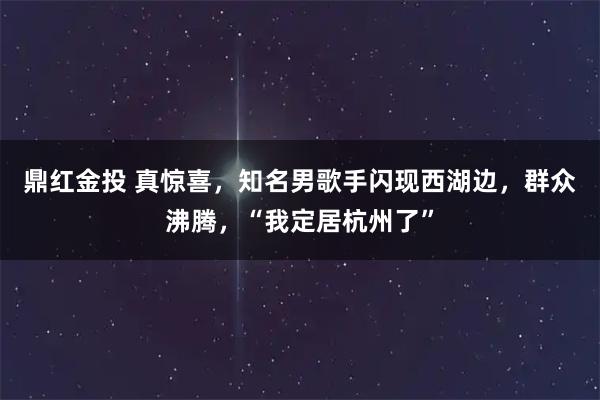 鼎红金投 真惊喜，知名男歌手闪现西湖边，群众沸腾，“我定居杭州了”