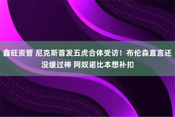 鑫旺资管 尼克斯首发五虎合体受访！布伦森直言还没缓过神 阿奴诺比本想补扣