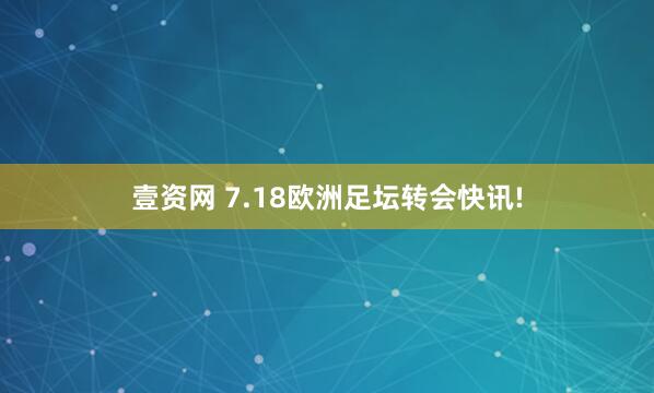 壹资网 7.18欧洲足坛转会快讯!
