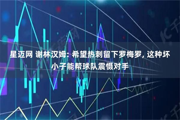 星迈网 谢林汉姆: 希望热刺留下罗梅罗, 这种坏小子能帮球队震慑对手