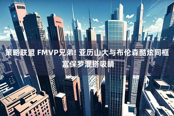 策略联盟 FMVP兄弟! 亚历山大与布伦森酷炫同框 富保罗混搭吸睛