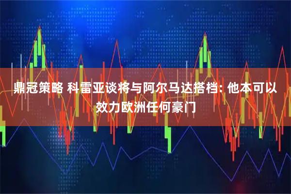 鼎冠策略 科雷亚谈将与阿尔马达搭档: 他本可以效力欧洲任何豪门