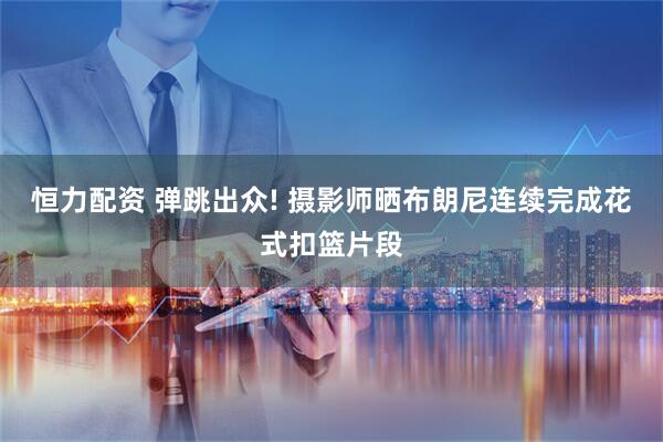 恒力配资 弹跳出众! 摄影师晒布朗尼连续完成花式扣篮片段